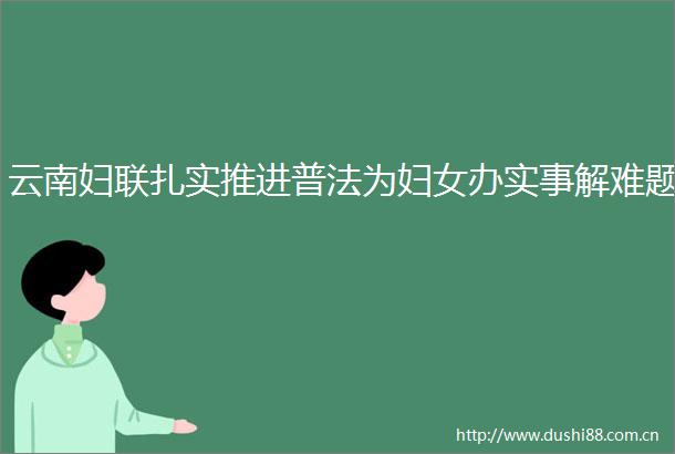云南妇联扎实推进普法为妇女办实事解难题