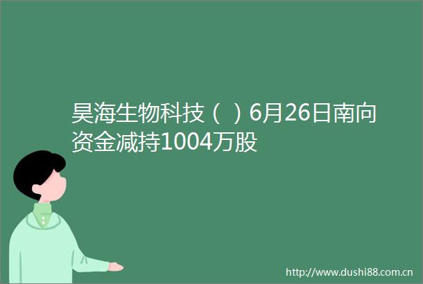 昊海生物科技（）6月26日南向资金减持1004万股