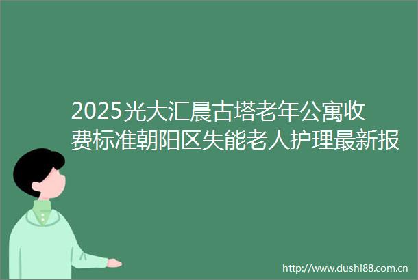 2025光大汇晨古塔老年公寓收费标准朝阳区失能老人护理最新报价