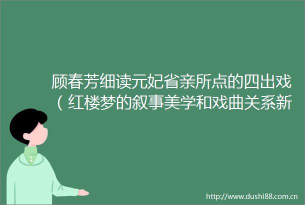 顾春芳细读元妃省亲所点的四出戏（红楼梦的叙事美学和戏曲关系新探之三）