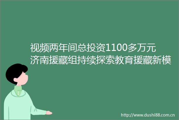 视频两年间总投资1100多万元济南援藏组持续探索教育援藏新模式