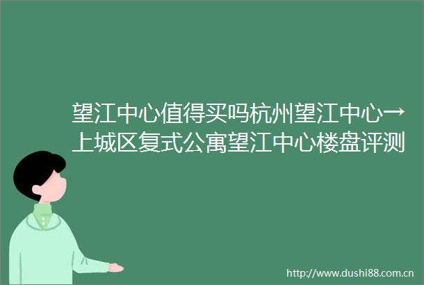 望江中心值得买吗杭州望江中心→上城区复式公寓望江中心楼盘评测望江中心楼盘详情最新价格户型