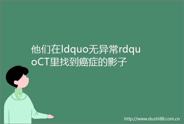 他们在ldquo无异常rdquoCT里找到癌症的影子