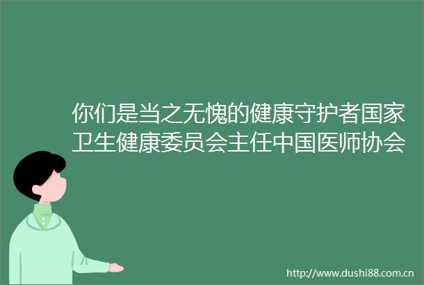 你们是当之无愧的健康守护者卫生健康委员会主任医师协会会长马晓伟向全国医务工作者致以节日问候