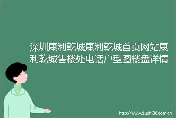 深圳康利乾城康利乾城首页网站康利乾城售楼处电话户型图楼盘详情价格