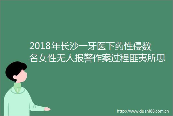 2018年长沙一牙医下药性侵数名女性无人作案过程匪夷所思