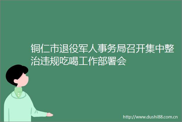 铜仁市退役军人事务局召开集中整治吃喝工作部署会