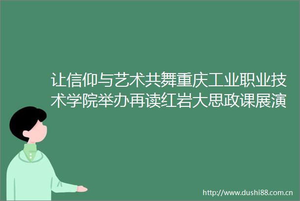 让信仰与艺术共舞重庆工业职业技术学院举办再读红岩大思政课展演活动