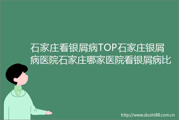石家庄看银屑病TOP石家庄银屑病医院石家庄哪家医院看银屑病比较好在线挂号咨询