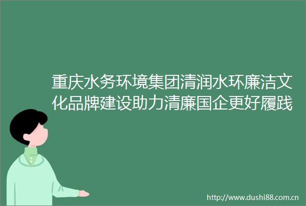 重庆水务环境集团清润水环廉洁文化品牌建设助力清廉国企更好履践社会责任