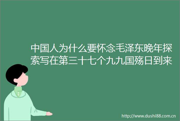 人为什么要怀念毛泽东晚年探索写在第三十七个九九国殇日到来之际