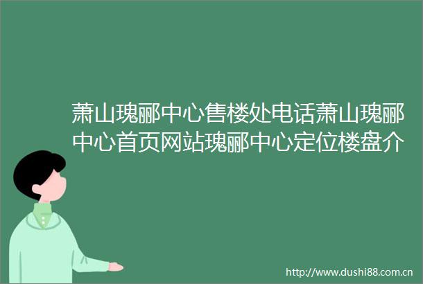 萧山瑰郦中心售楼处电话萧山瑰郦中心首页网站瑰郦中心定位楼盘介绍详情户型配套售楼处地址房源详情一房一价公示