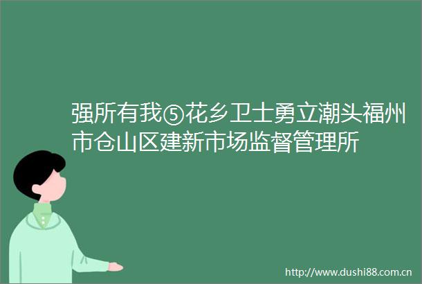 强所有我⑤花乡卫士勇立潮头福州市仓山区建新市场监督管理所
