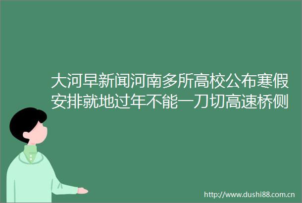 大河早新闻河南多所高校公布寒假安排就地过年不能一刀切高速桥侧翻专家设计有安全隐患