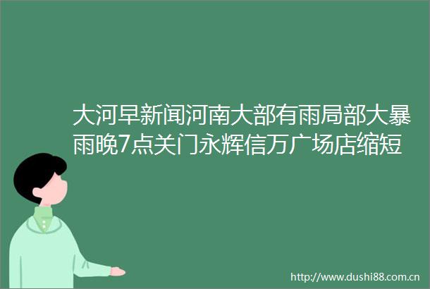 大河早新闻河南大部有雨局部大暴雨晚7点关门永辉信万广场店缩短营业时间河大礼堂火灾涉事公司被执行108万元