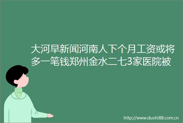 大河早新闻河南人下个月工资或将多一笔钱郑州金水二七3家医院被查97岁李嘉诚与红颜知己现身演唱会