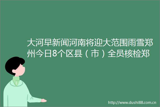 大河早新闻河南将迎大范围雨雪郑州今日8个区县（市）全员核检郑州部分汽贸园暂停营业