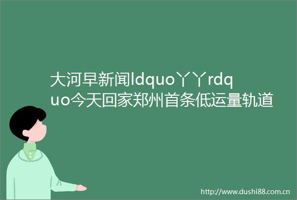 大河早新闻ldquo丫丫rdquo今天回家郑州首条低运量轨道交通要来了卫健委ldquo五一rdquo期间急诊24小时开放