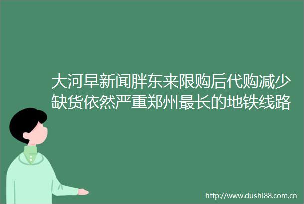 大河早新闻胖东来限购后代购减少缺货依然严重郑州最长的地铁线路竣工验收春运首日火车票将于本月31日起售