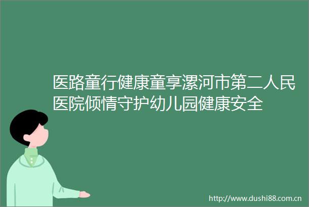 医路童行健康童享漯河市第二医院倾情守护幼儿园健康安全