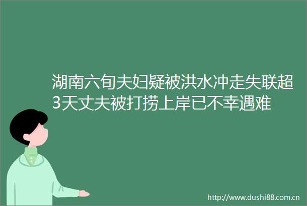 湖南六旬夫妇疑被洪水冲走失联超3天丈夫被打捞上岸已不幸遇难