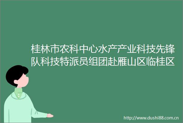 桂林市农科中心水产产业科技先锋队科技特派员组团赴雁山区临桂区开展水产科技服务