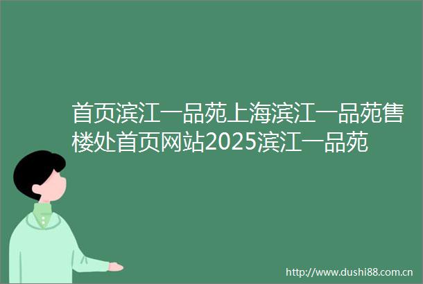 首页滨江一品苑上海滨江一品苑售楼处首页网站2025滨江一品苑售楼处欢迎您楼盘评测最新价格配套户型交房时间
