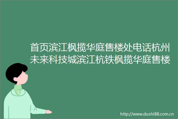 首页滨江枫揽华庭售楼处电话杭州未来科技城滨江杭铁枫揽华庭售楼处位置