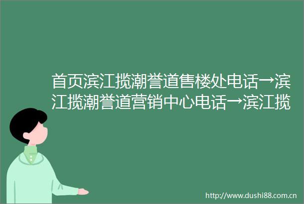 首页滨江揽潮誉道售楼处电话→滨江揽潮誉道营销中心电话→滨江揽潮誉道首页网站→滨江揽潮誉道售楼处定位→24小时热线电话
