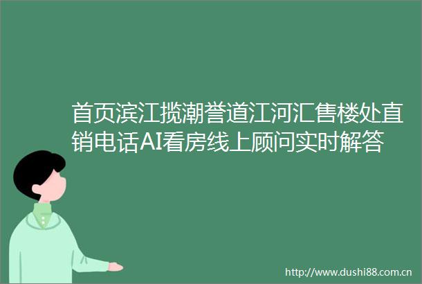 首页滨江揽潮誉道江河汇售楼处直销电话AI看房线上顾问实时解答楼盘详情