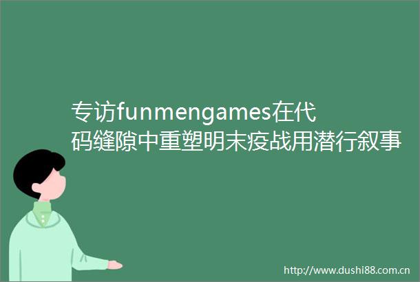 专访funmengames在代码缝隙中重塑明末疫战用潜行叙事编译探索与东方基因