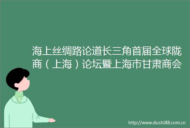 海上丝绸路论道长三角首届全球陇商（上海）论坛暨上海市甘肃商会成立30周年庆典圆满落幕