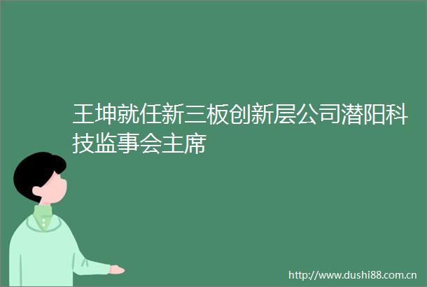 王坤就任新三板创新层公司潜阳科技监事会