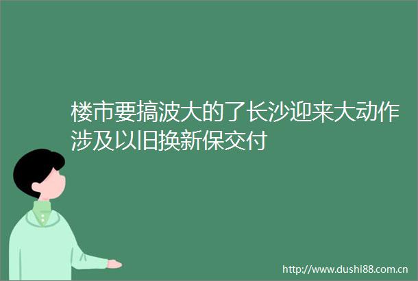 楼市要搞波大的了长沙迎来大动作涉及以旧换新保交付