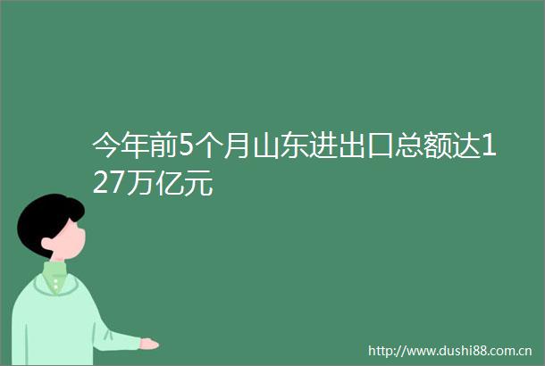 今年前5个月山东进出口总额达127万亿元