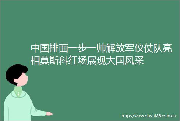排面一步一帅仪仗队亮相莫斯科红场展现大国风采