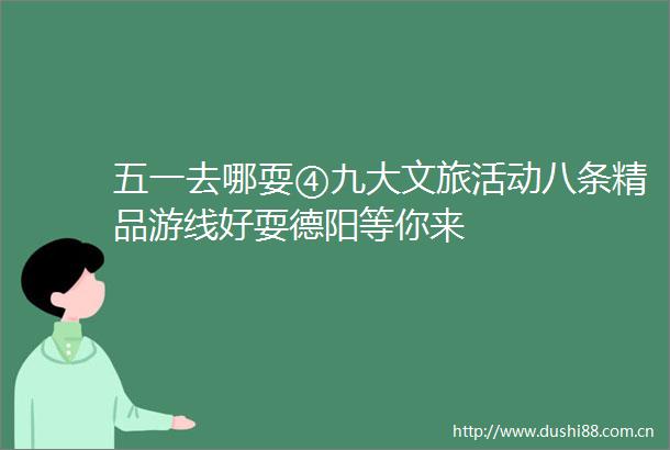 五一去哪耍④九大文旅活动八条精品游线好耍德阳等你来