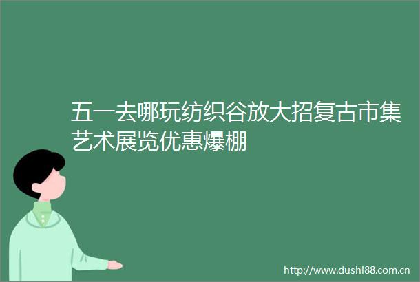 五一去哪玩纺织谷放大招复古市集艺术展览优惠爆棚