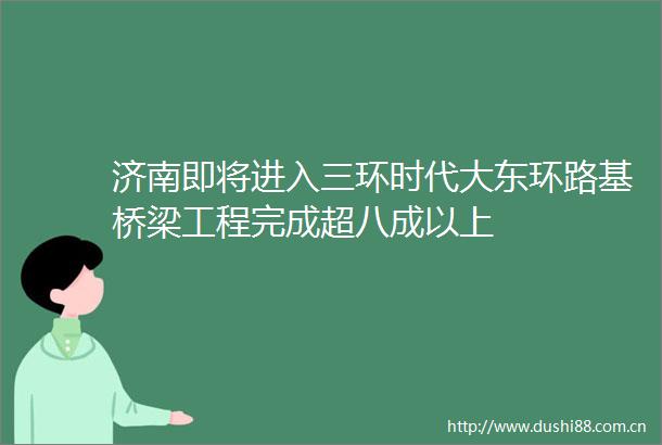 济南即将进入三环时代大东环路基桥梁工程完成超八成以上