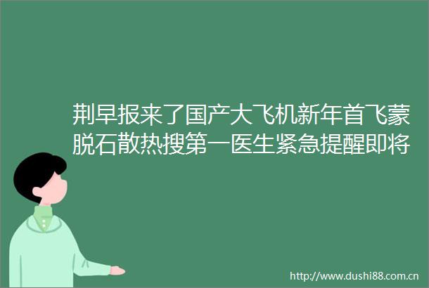 荆早报来了国产大飞机新年首飞蒙脱石散热搜第一医生紧急提醒即将到来的新年有384天〔12〕