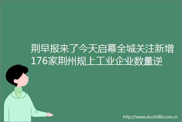 荆早报来了今天启幕全城关注新增176家荆州规上工业企业数量逆势增长〔1030〕