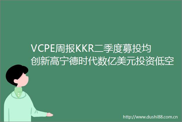 VCPE周报KKR二季度募投均创新高宁德时代数亿美元投资低空经济