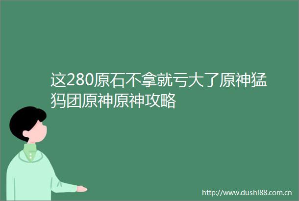 这280原石不拿就亏大了原神猛犸团原神原神攻略