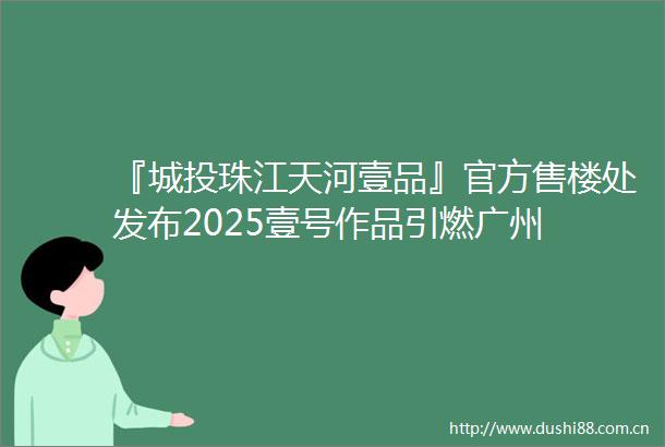 『城投珠江天河壹品』官方售楼处发布2025壹号作品引燃广州