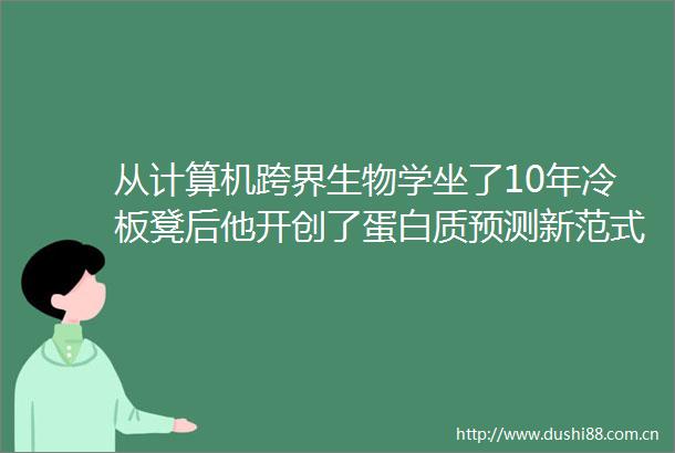 从计算机跨界生物学坐了10年冷板凳后他开创了蛋白质预测新范式
