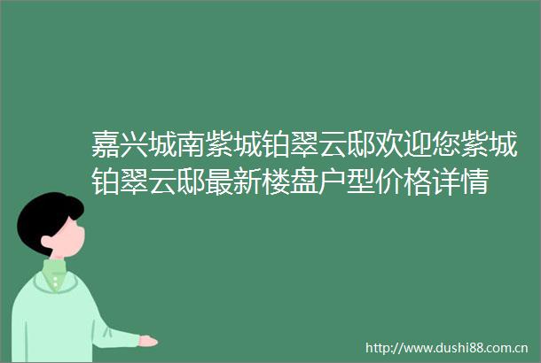 嘉兴城南紫城铂翠云邸欢迎您紫城铂翠云邸最新楼盘户型价格详情