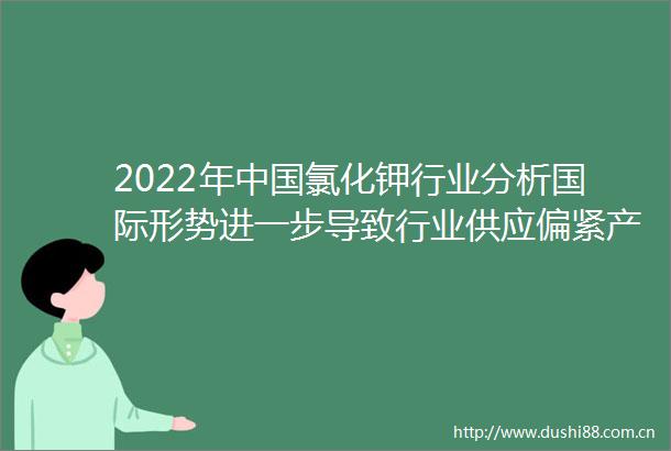 2022年氯化钾行业分析国际形势进一步导致行业供应偏紧产品价格或将持续高位运行「图」