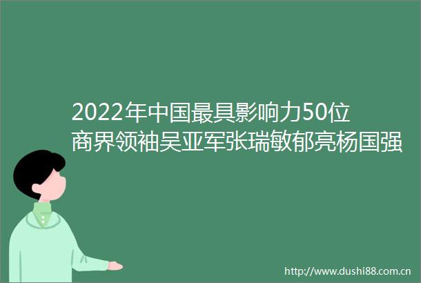 2022年最具影响力50位商界领袖吴亚军张瑞敏郁亮杨国强杨元庆等上榜