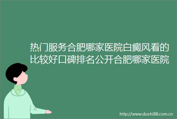 热门服务合肥哪家医院白癜风看的比较好口碑排名公开合肥哪家医院专门看白癜风