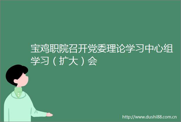 宝鸡职院召开党委理论学习中心组学习（扩大）会